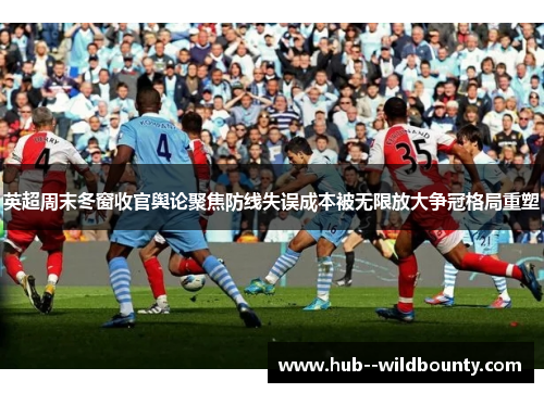 英超周末冬窗收官舆论聚焦防线失误成本被无限放大争冠格局重塑 英超周末冬窗收官舆论聚焦防线失误成本被无限放大争冠格局重塑