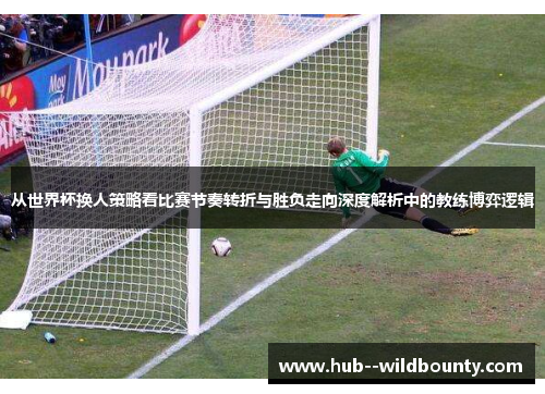 从世界杯换人策略看比赛节奏转折与胜负走向深度解析中的教练博弈逻辑 从世界杯换人策略看比赛节奏转折与胜负走向深度解析中的教练博弈逻辑