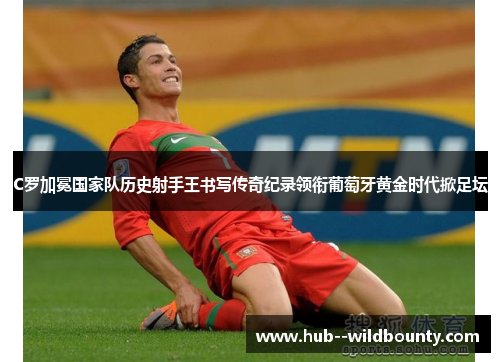 C罗加冕国家队历史射手王书写传奇纪录领衔葡萄牙黄金时代掀足坛