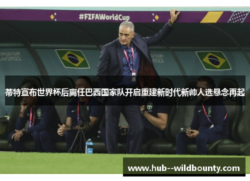 蒂特宣布世界杯后离任巴西国家队开启重建新时代新帅人选悬念再起 蒂特宣布世界杯后离任巴西国家队开启重建新时代新帅人选悬念再起