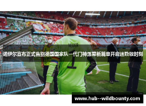 诺伊尔宣布正式告别德国国家队一代门神落幕新篇章开启迷致敬时刻