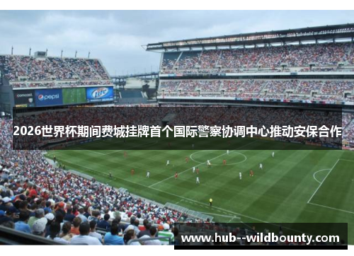 2026世界杯期间费城挂牌首个国际警察协调中心推动安保合作 2026世界杯期间费城挂牌首个国际警察协调中心推动安保合作