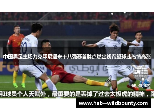 中国男足主场力克印尼迎来十八强赛首胜点燃出线希望球迷热情高涨 中国男足主场力克印尼迎来十八强赛首胜点燃出线希望球迷热情高涨